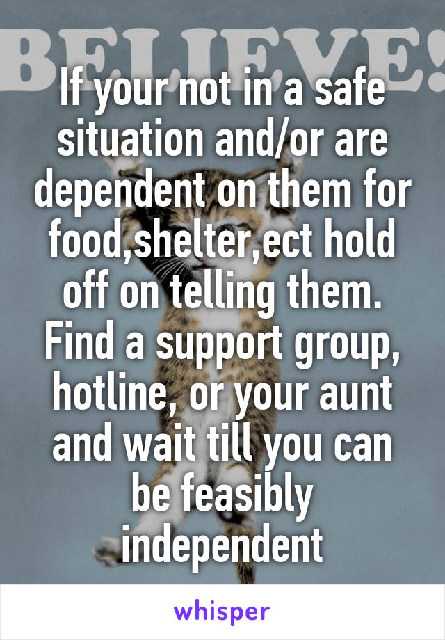 If your not in a safe situation and/or are dependent on them for food,shelter,ect hold off on telling them. Find a support group, hotline, or your aunt and wait till you can be feasibly independent