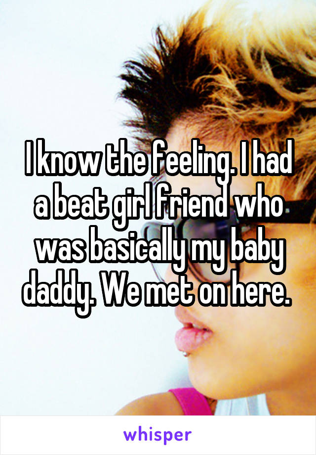 I know the feeling. I had a beat girl friend who was basically my baby daddy. We met on here. 