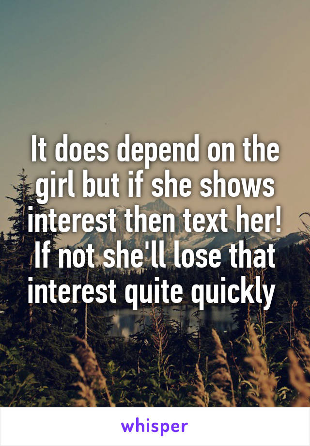 It does depend on the girl but if she shows interest then text her! If not she'll lose that interest quite quickly 