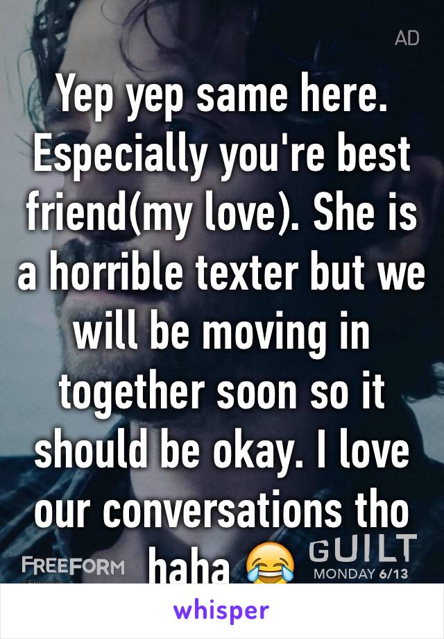 Yep yep same here. Especially you're best friend(my love). She is a horrible texter but we will be moving in together soon so it should be okay. I love our conversations tho haha 😂