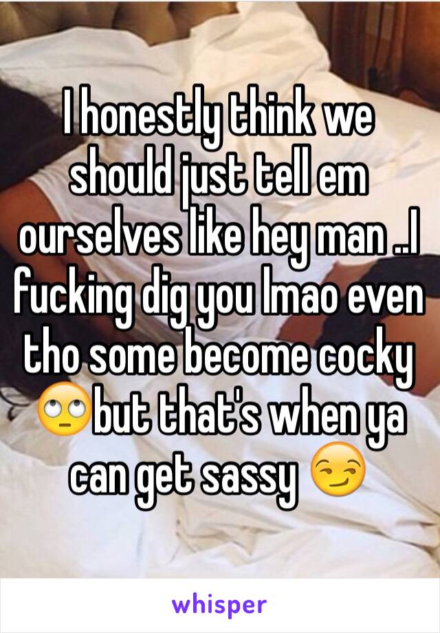 I honestly think we should just tell em ourselves like hey man ..I fucking dig you lmao even tho some become cocky 🙄but that's when ya can get sassy 😏