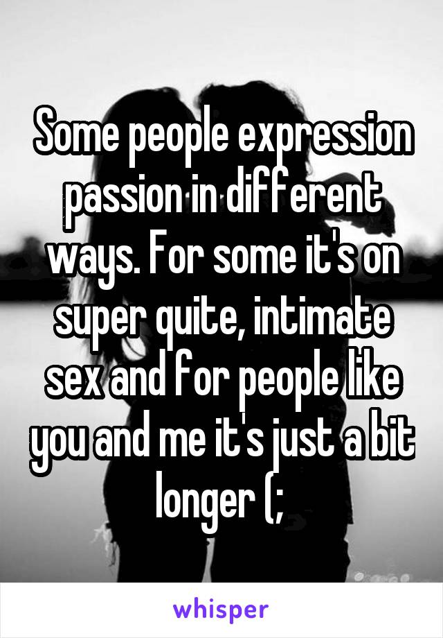 Some people expression passion in different ways. For some it's on super quite, intimate sex and for people like you and me it's just a bit longer (; 