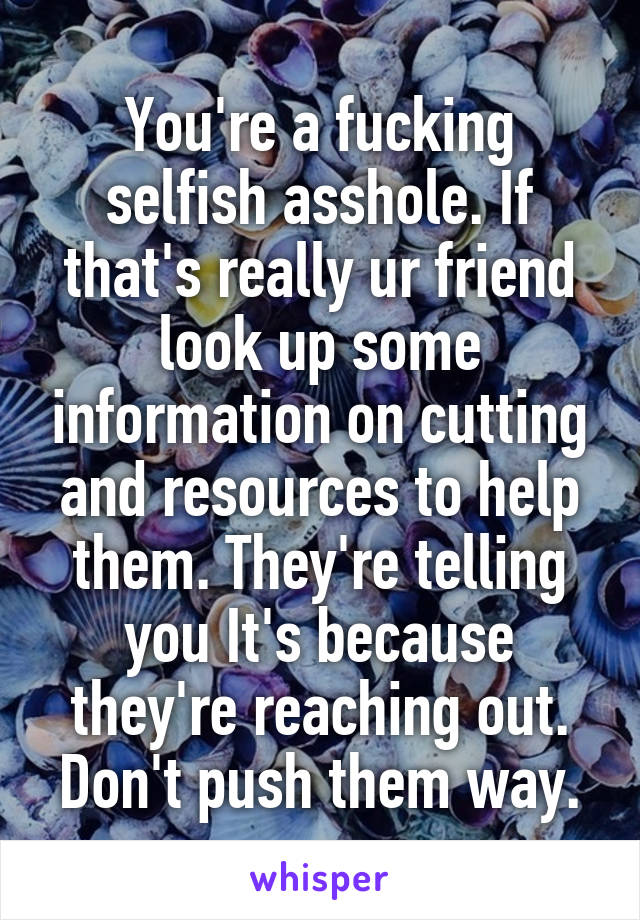 You're a fucking selfish asshole. If that's really ur friend look up some information on cutting and resources to help them. They're telling you It's because they're reaching out. Don't push them way.