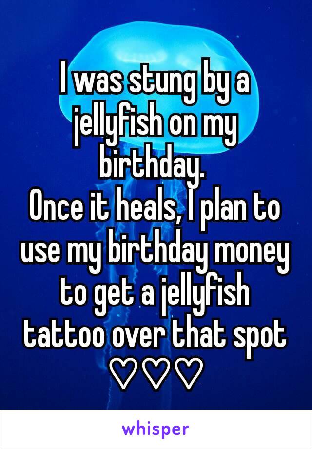 I was stung by a jellyfish on my birthday. 
Once it heals, I plan to use my birthday money to get a jellyfish tattoo over that spot ♡♡♡