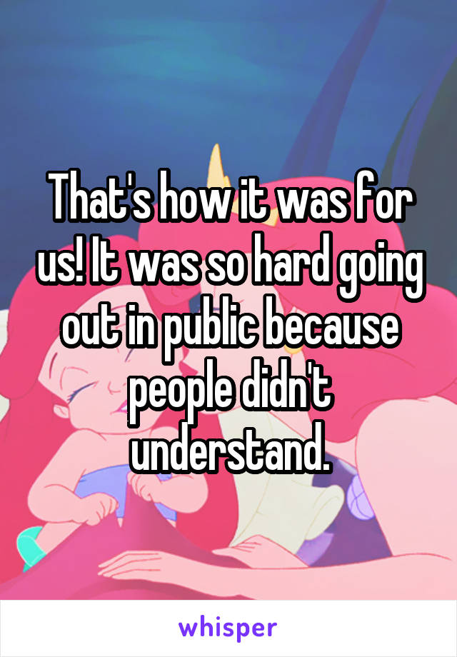 That's how it was for us! It was so hard going out in public because people didn't understand.