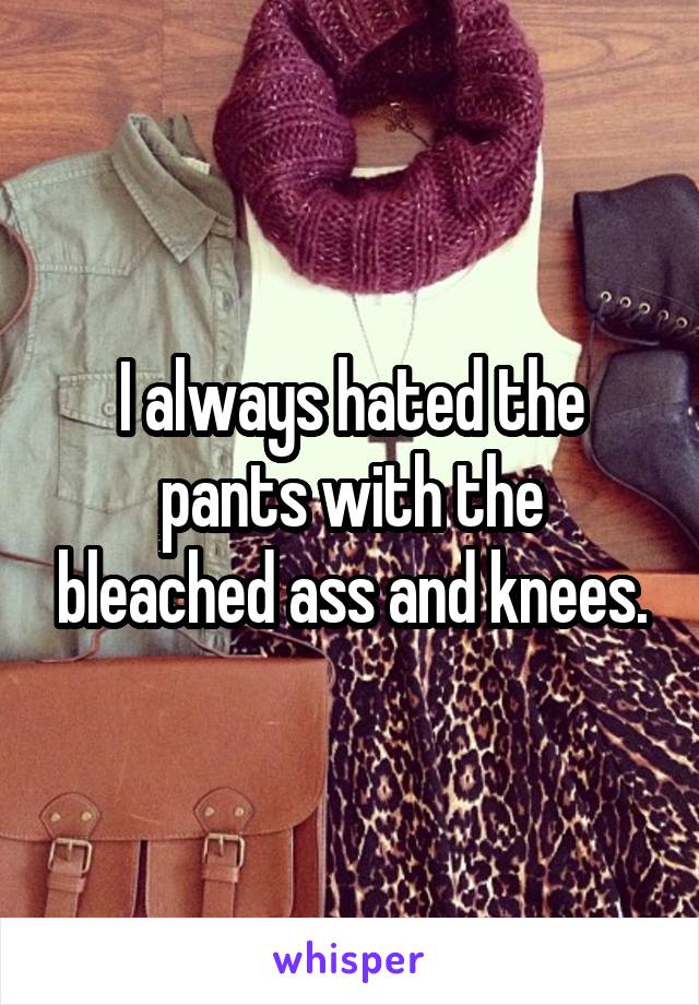 I always hated the pants with the bleached ass and knees.