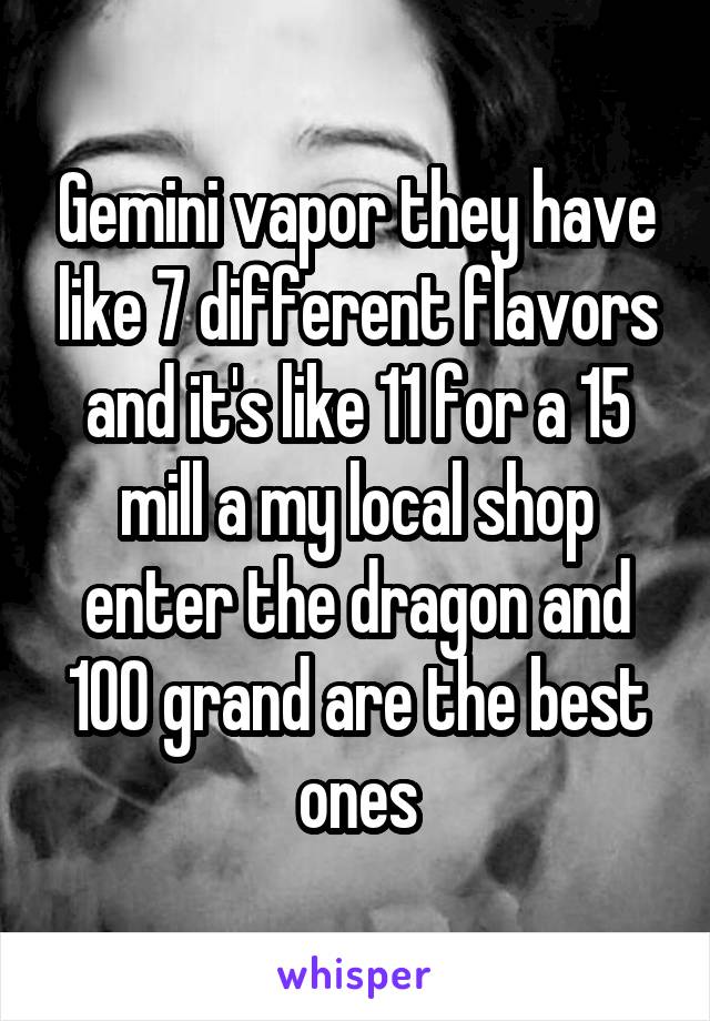 Gemini vapor they have like 7 different flavors and it's like 11 for a 15 mill a my local shop enter the dragon and 100 grand are the best ones