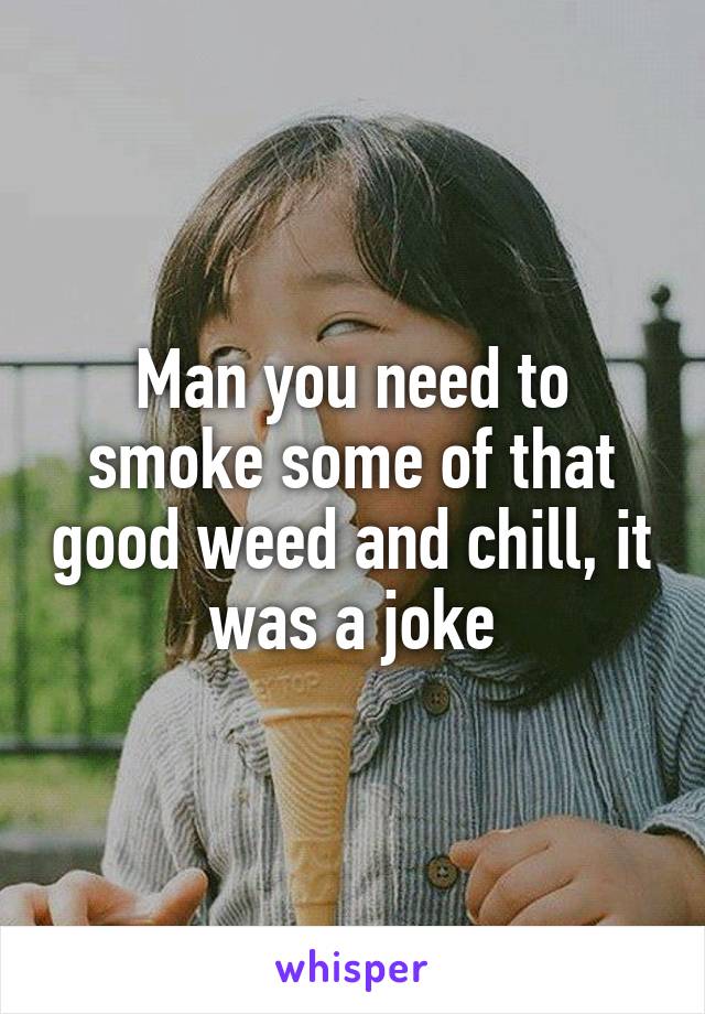 Man you need to smoke some of that good weed and chill, it was a joke