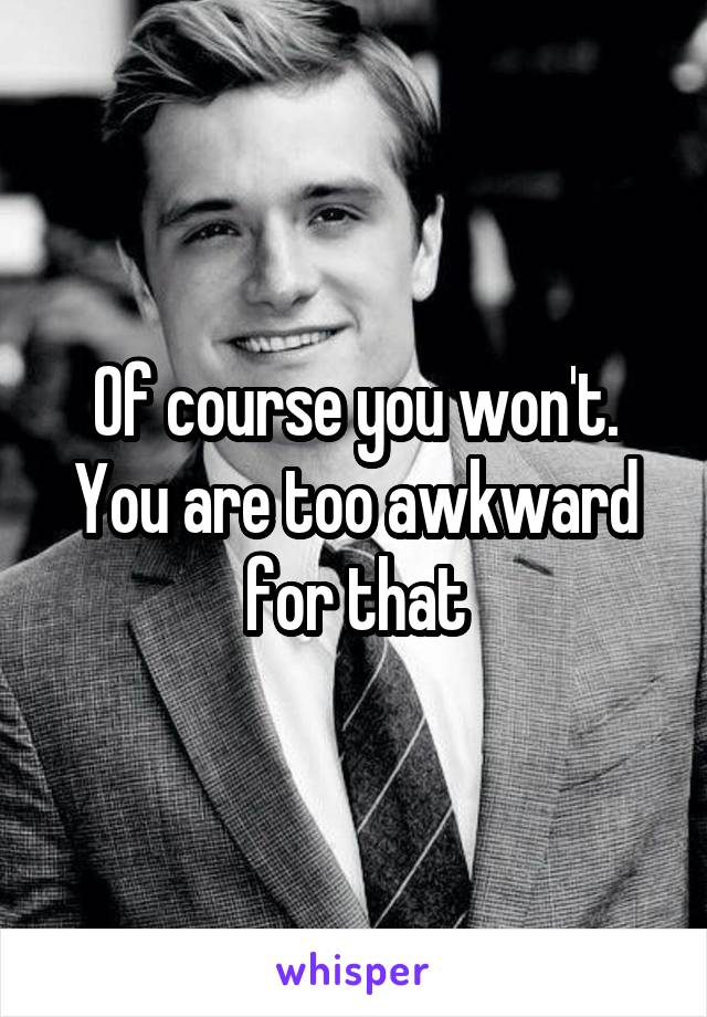 Of course you won't. You are too awkward for that