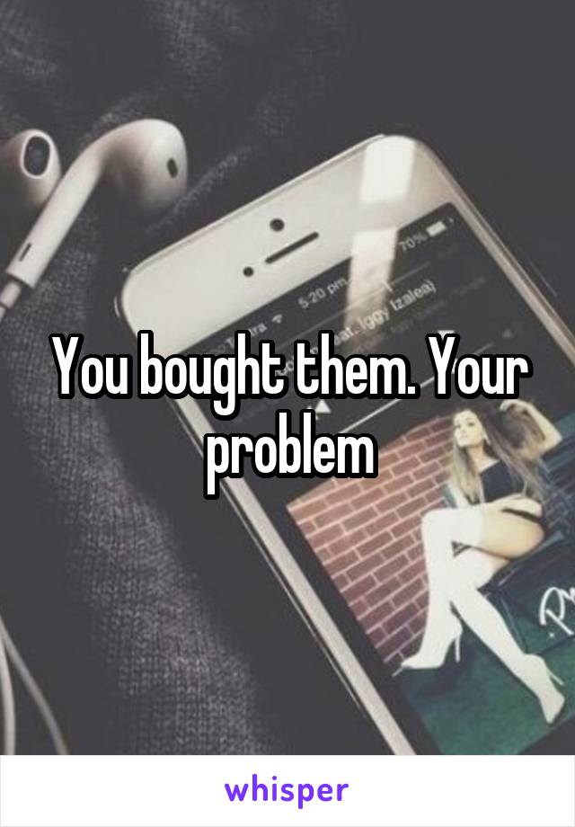 You bought them. Your problem