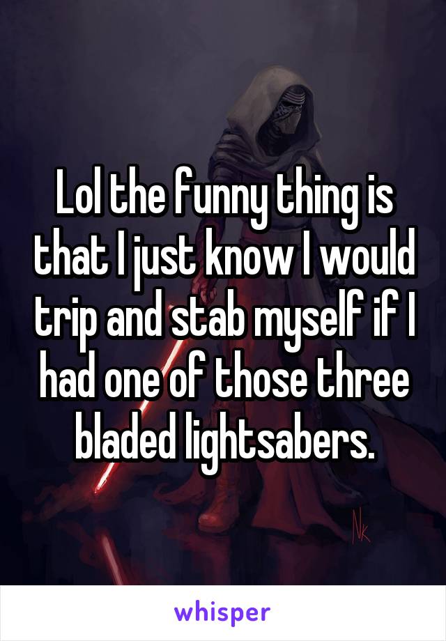 Lol the funny thing is that I just know I would trip and stab myself if I had one of those three bladed lightsabers.