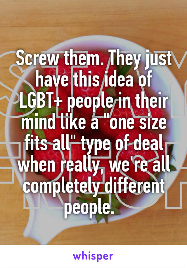 Screw them. They just have this idea of LGBT+ people in their mind like a "one size fits all" type of deal when really, we're all completely different people.  