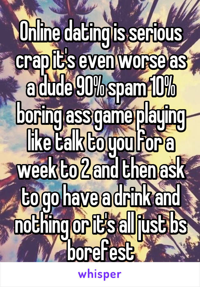Online dating is serious crap it's even worse as a dude 90% spam 10% boring ass game playing like talk to you for a week to 2 and then ask to go have a drink and nothing or it's all just bs borefest