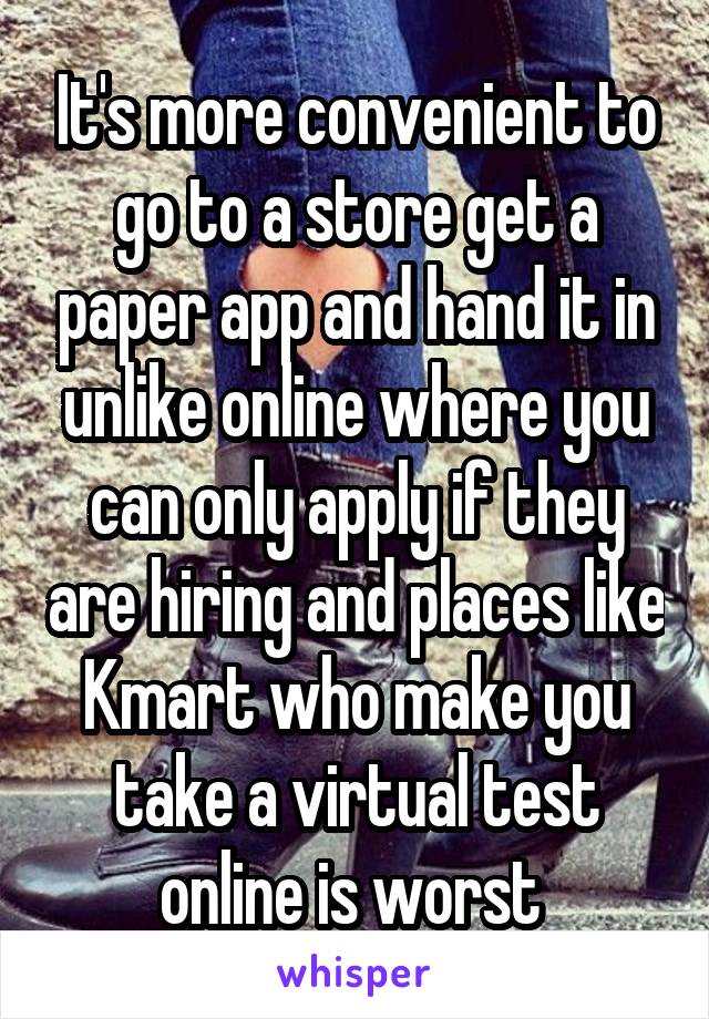 It's more convenient to go to a store get a paper app and hand it in unlike online where you can only apply if they are hiring and places like Kmart who make you take a virtual test online is worst 