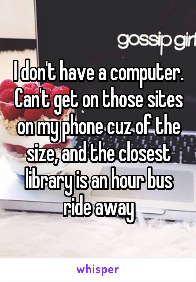 I don't have a computer. Can't get on those sites on my phone cuz of the size, and the closest library is an hour bus ride away