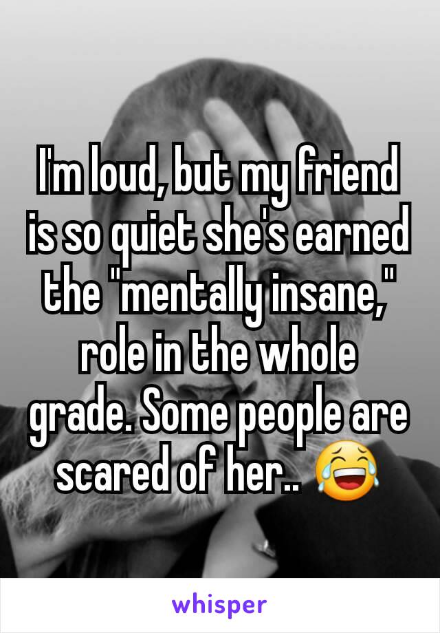 I'm loud, but my friend is so quiet she's earned the "mentally insane," role in the whole grade. Some people are scared of her.. 😂