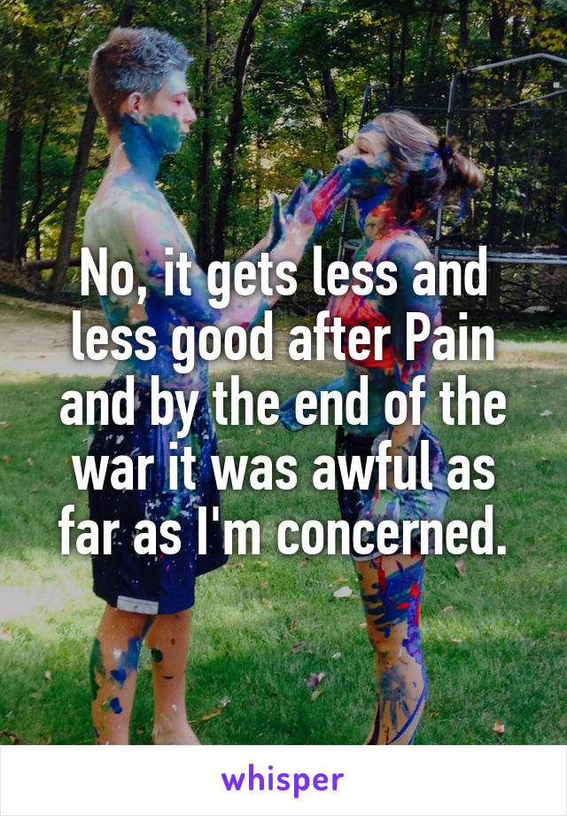 No, it gets less and less good after Pain and by the end of the war it was awful as far as I'm concerned.