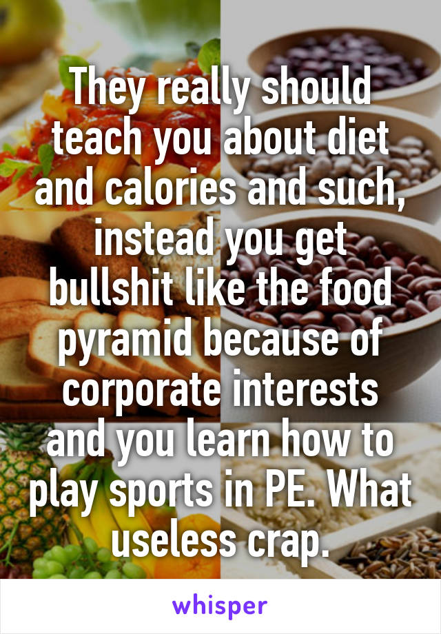 They really should teach you about diet and calories and such, instead you get bullshit like the food pyramid because of corporate interests and you learn how to play sports in PE. What useless crap.