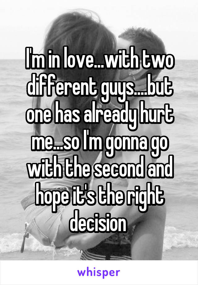 I'm in love...with two different guys....but one has already hurt me...so I'm gonna go with the second and hope it's the right decision 