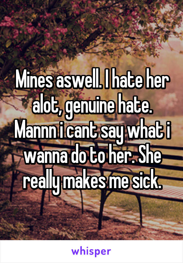 Mines aswell. I hate her alot, genuine hate. Mannn i cant say what i wanna do to her. She really makes me sick.