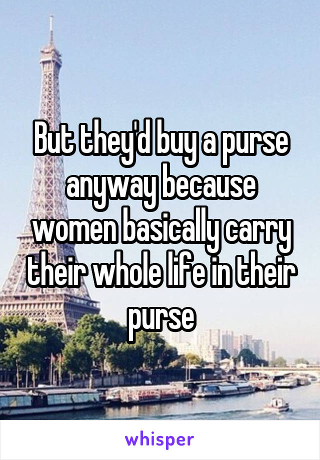 But they'd buy a purse anyway because women basically carry their whole life in their purse