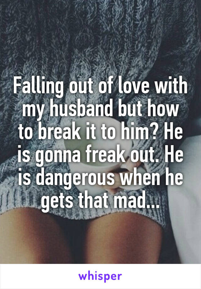 Falling out of love with my husband but how to break it to him? He is gonna freak out. He is dangerous when he gets that mad...