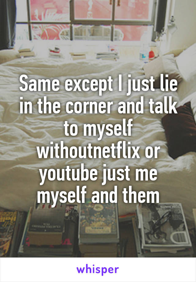 Same except I just lie in the corner and talk to myself withoutnetflix or youtube just me myself and them