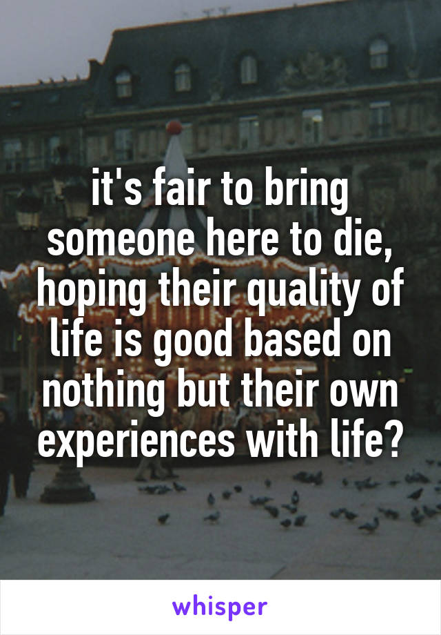 it's fair to bring someone here to die, hoping their quality of life is good based on nothing but their own experiences with life?