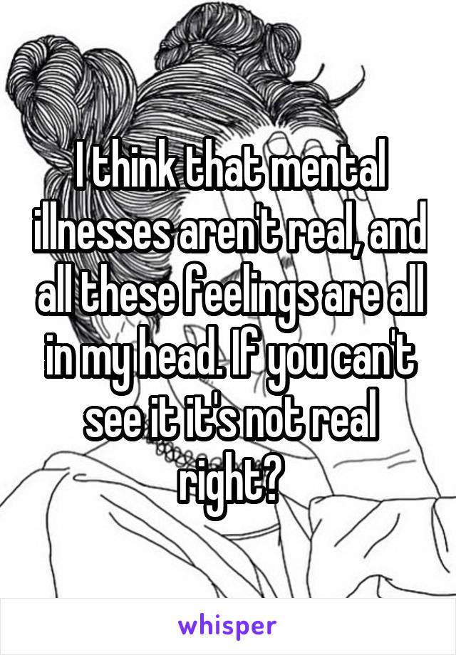 I think that mental illnesses aren't real, and all these feelings are all in my head. If you can't see it it's not real right?