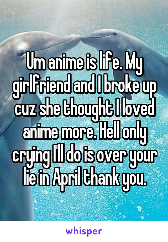 Um anime is life. My girlfriend and I broke up cuz she thought I loved anime more. Hell only crying I'll do is over your lie in April thank you.