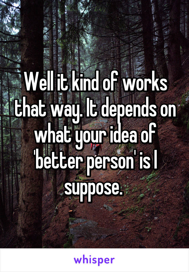 Well it kind of works that way. It depends on what your idea of 'better person' is I suppose. 