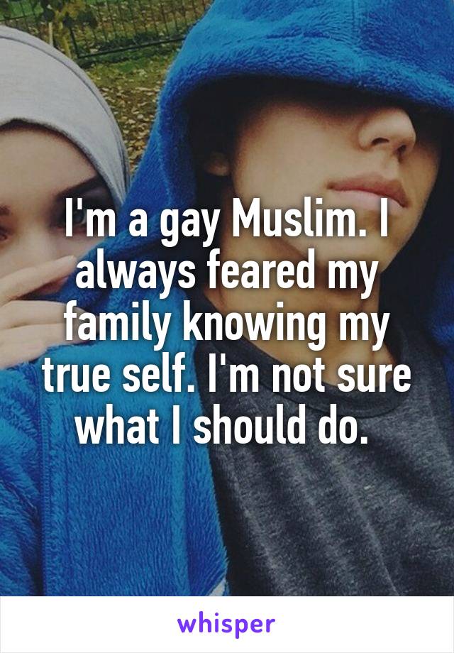 I'm a gay Muslim. I always feared my family knowing my true self. I'm not sure what I should do. 