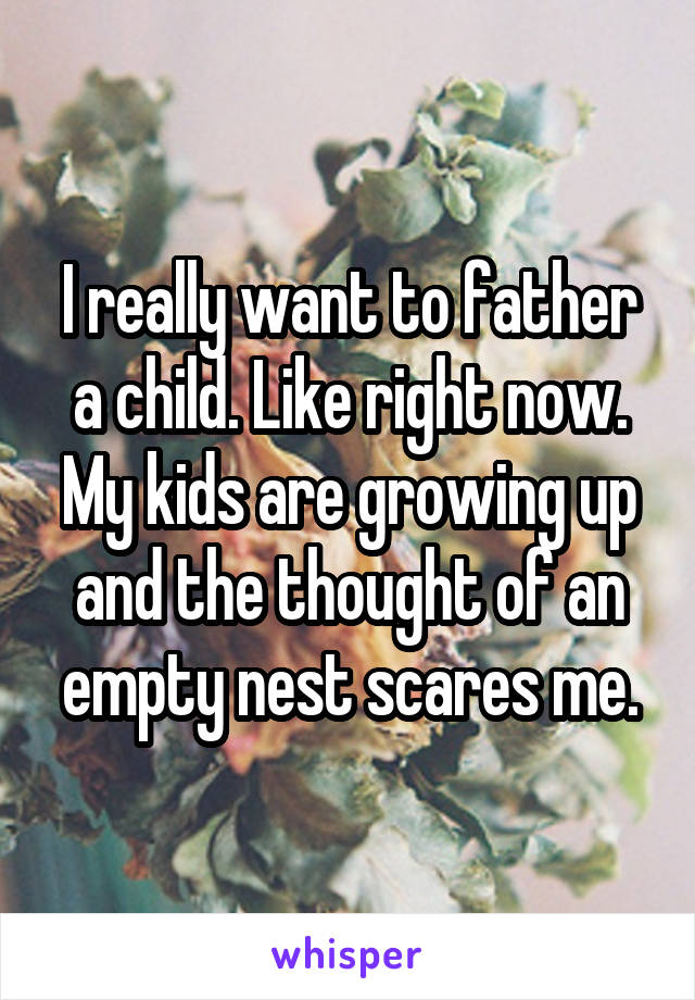I really want to father a child. Like right now. My kids are growing up and the thought of an empty nest scares me.