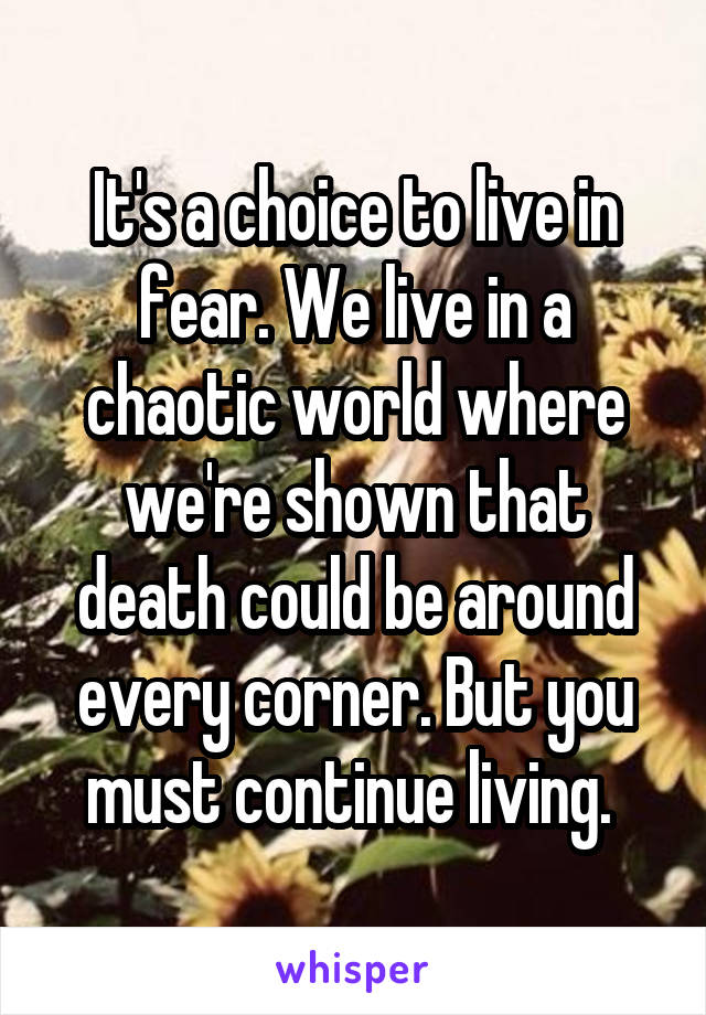 It's a choice to live in fear. We live in a chaotic world where we're shown that death could be around every corner. But you must continue living. 