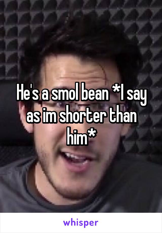 He's a smol bean *I say as im shorter than him*