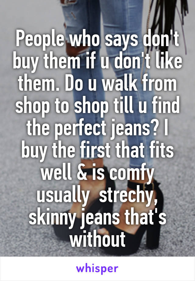 People who says don't buy them if u don't like them. Do u walk from shop to shop till u find the perfect jeans? I buy the first that fits well & is comfy usually  strechy, skinny jeans that's without