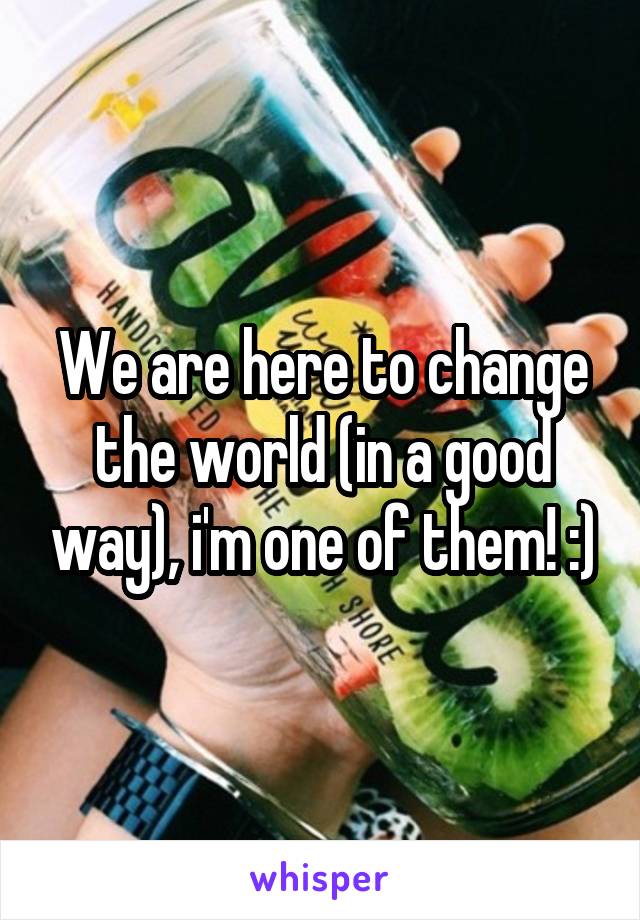 We are here to change the world (in a good way), i'm one of them! :)