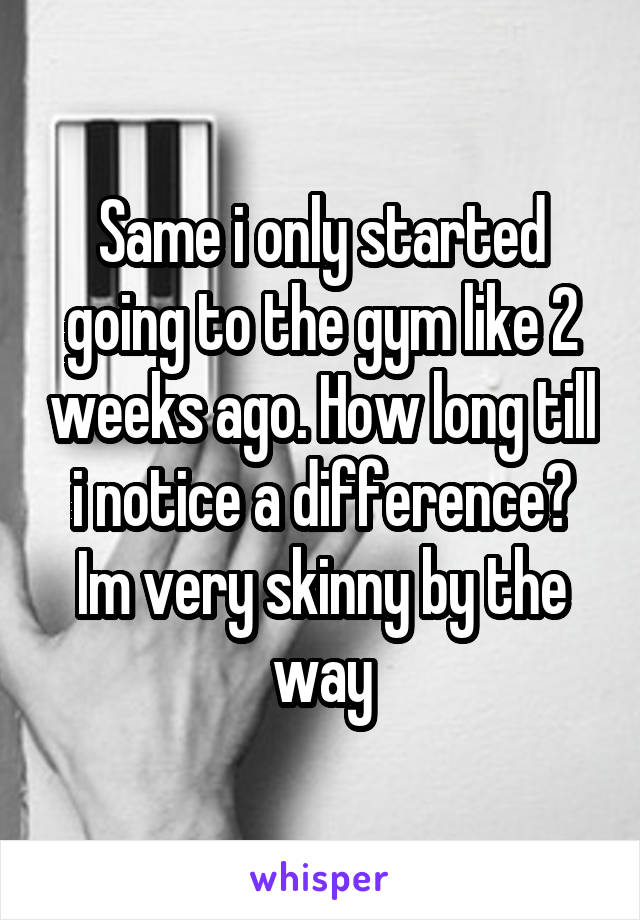 Same i only started going to the gym like 2 weeks ago. How long till i notice a difference? Im very skinny by the way