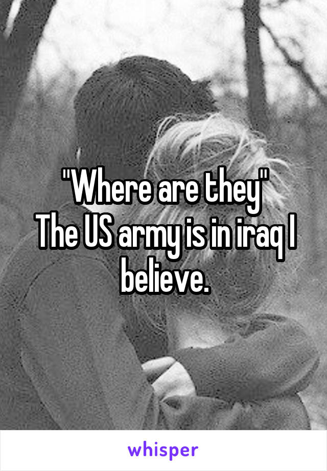 "Where are they"
The US army is in iraq I believe.