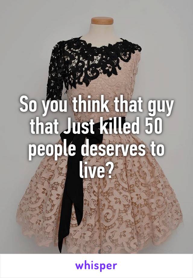 So you think that guy that Just killed 50 people deserves to live?