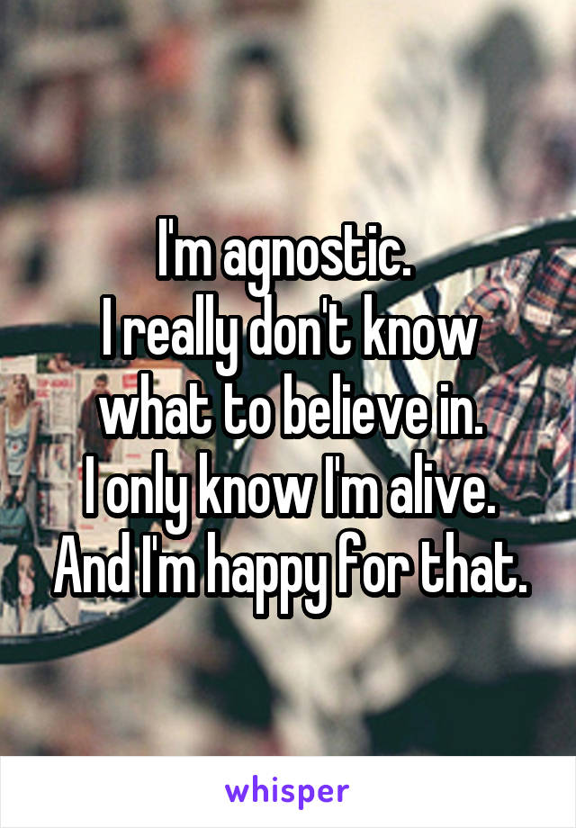 I'm agnostic. 
I really don't know what to believe in.
I only know I'm alive.
And I'm happy for that.