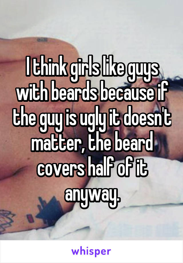 I think girls like guys with beards because if the guy is ugly it doesn't matter, the beard covers half of it anyway.