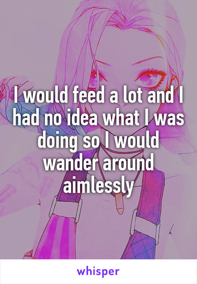 I would feed a lot and I had no idea what I was doing so I would wander around aimlessly