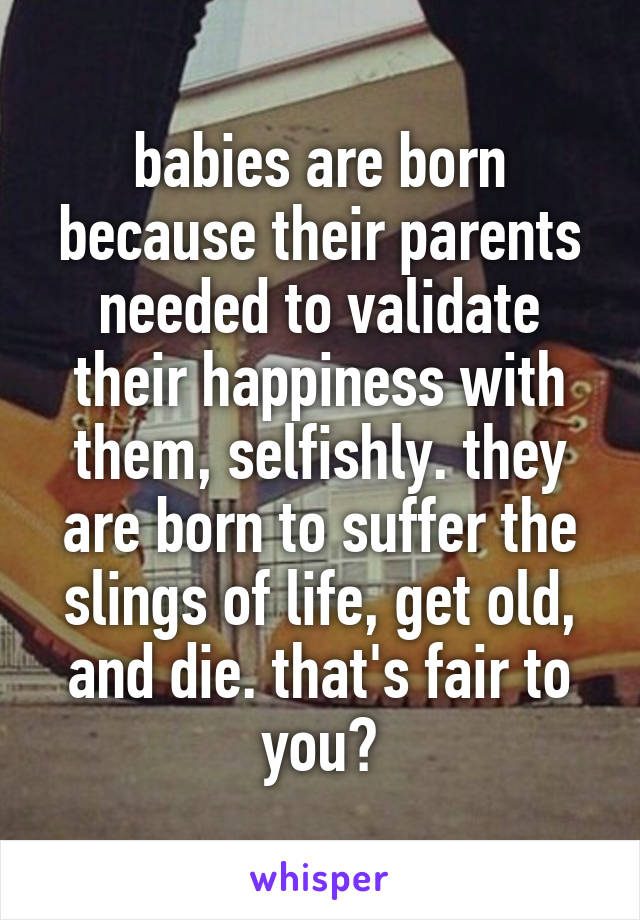 babies are born because their parents needed to validate their happiness with them, selfishly. they are born to suffer the slings of life, get old, and die. that's fair to you?