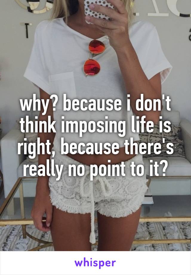 why? because i don't think imposing life is right, because there's really no point to it?