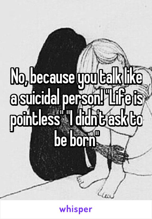 No, because you talk like a suicidal person! "Life is pointless" "I didn't ask to be born"