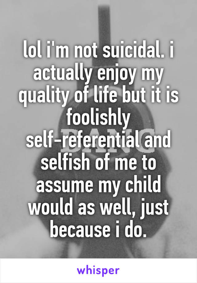 lol i'm not suicidal. i actually enjoy my quality of life but it is foolishly self-referential and selfish of me to assume my child would as well, just because i do.