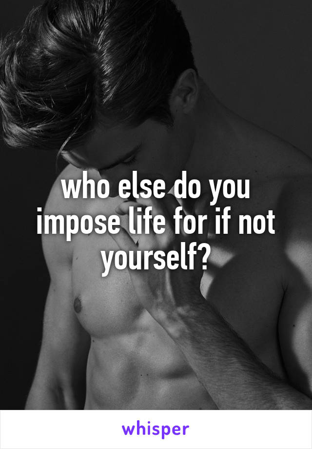 who else do you impose life for if not yourself?