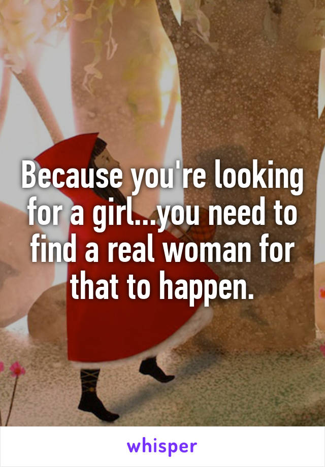 Because you're looking for a girl...you need to find a real woman for that to happen.