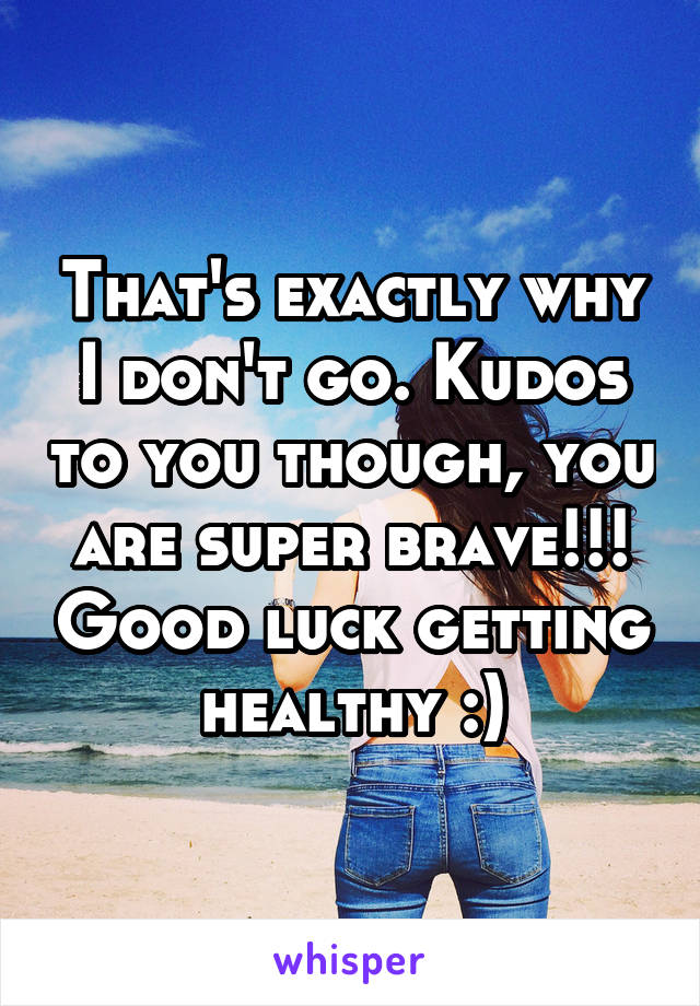 That's exactly why I don't go. Kudos to you though, you are super brave!!! Good luck getting healthy :)